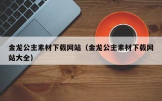 连云港金龙公主素材下载网站（金龙公主素材下载网站大全）